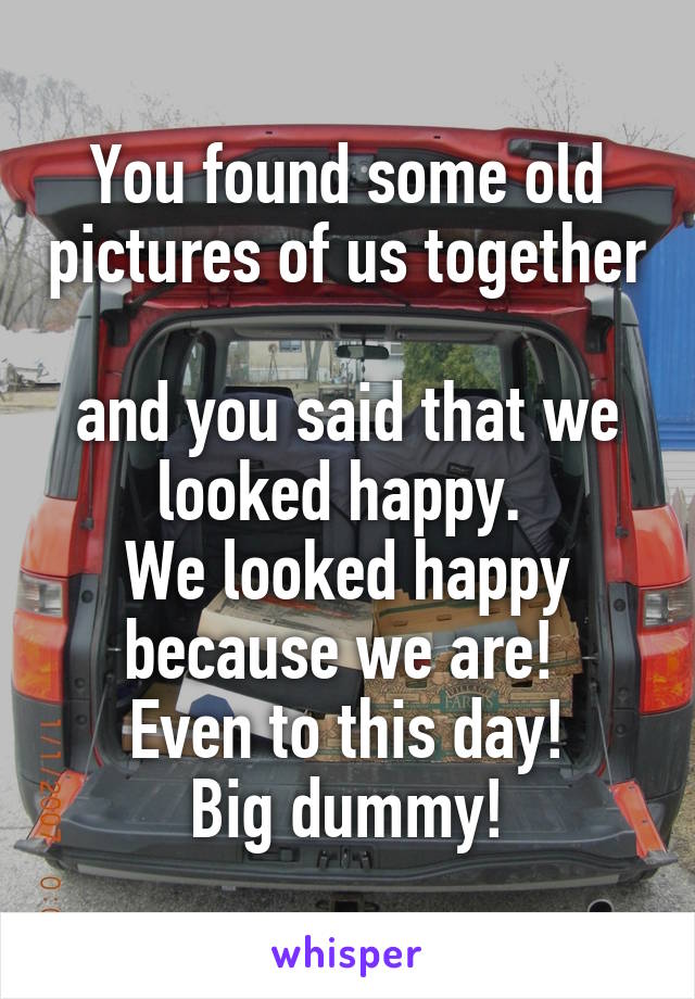 You found some old pictures of us together 
and you said that we looked happy. 
We looked happy because we are! 
Even to this day!
Big dummy!