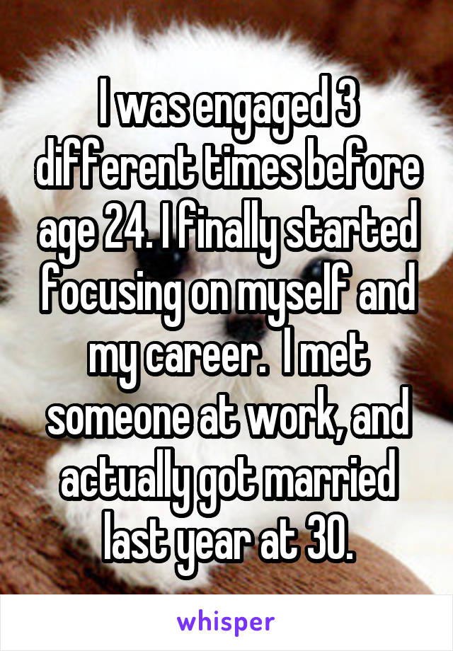 I was engaged 3 different times before age 24. I finally started focusing on myself and my career.  I met someone at work, and actually got married last year at 30.