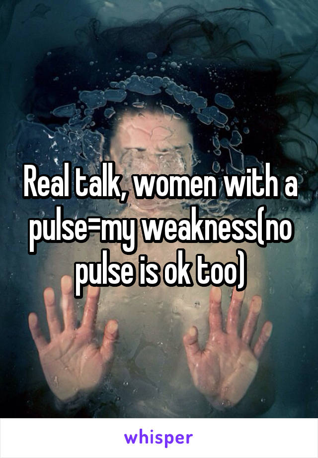 Real talk, women with a pulse=my weakness(no pulse is ok too)