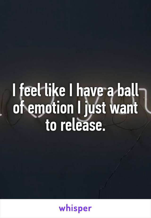 I feel like I have a ball of emotion I just want to release.