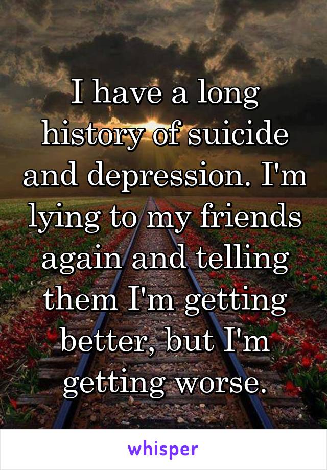 I have a long history of suicide and depression. I'm lying to my friends again and telling them I'm getting better, but I'm getting worse.