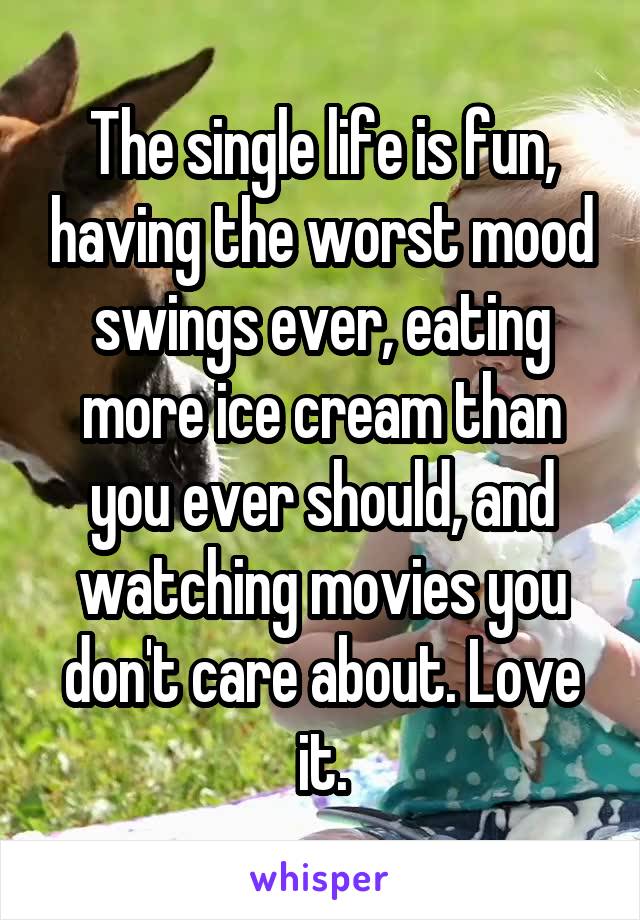 The single life is fun, having the worst mood swings ever, eating more ice cream than you ever should, and watching movies you don't care about. Love it.