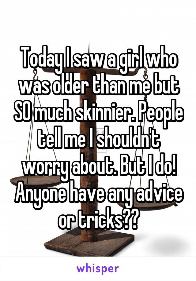 Today I saw a girl who was older than me but SO much skinnier. People tell me I shouldn't worry about. But I do! Anyone have any advice or tricks??