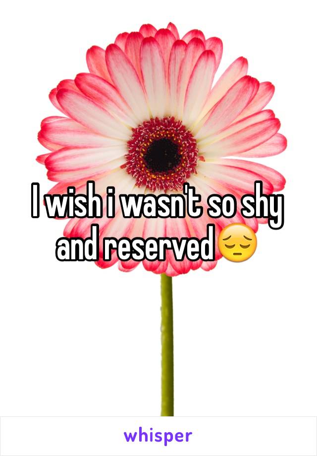 I wish i wasn't so shy and reserved😔