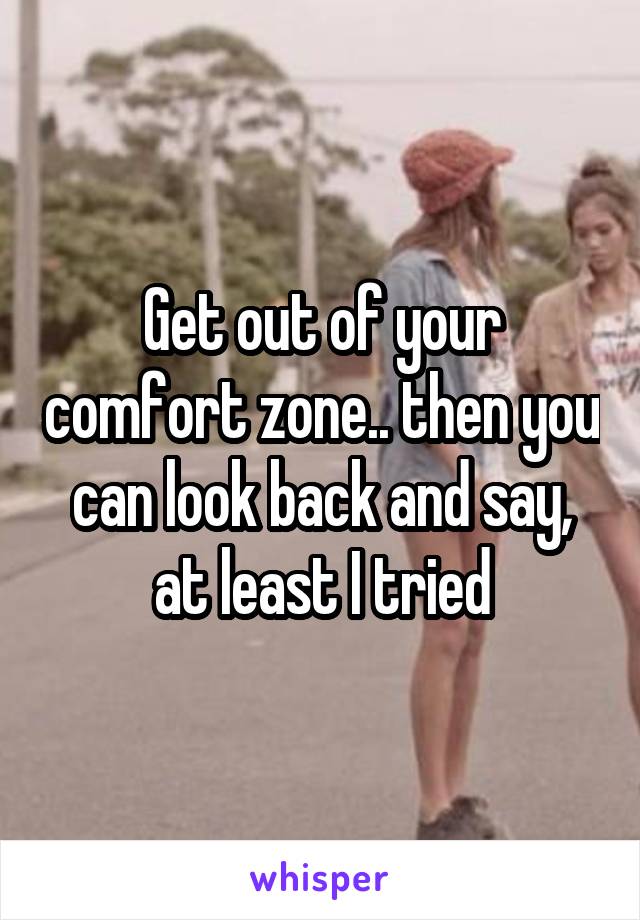 Get out of your comfort zone.. then you can look back and say, at least I tried