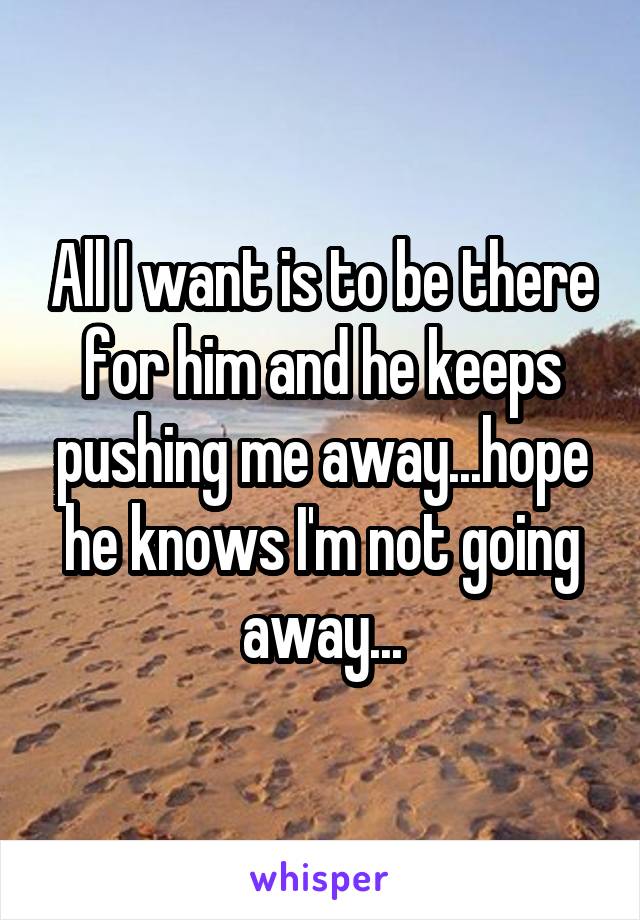 All I want is to be there for him and he keeps pushing me away...hope he knows I'm not going away...