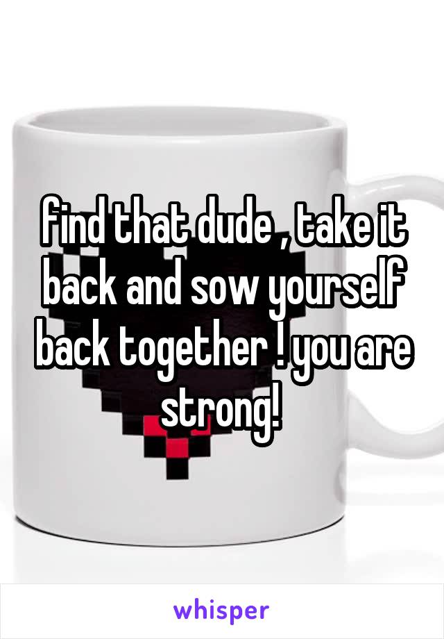 find that dude , take it back and sow yourself back together ! you are strong! 