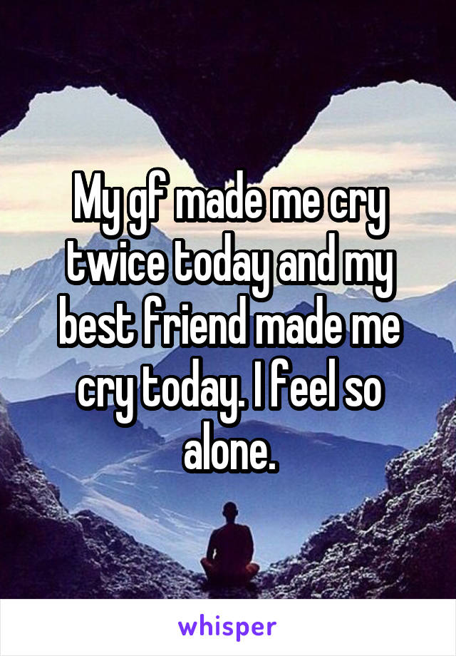 My gf made me cry twice today and my best friend made me cry today. I feel so alone.