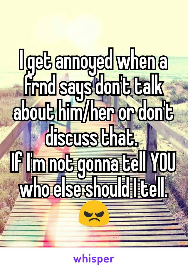 I get annoyed when a frnd says don't talk about him/her or don't discuss that. 
If I'm not gonna tell YOU who else should I tell. 😠