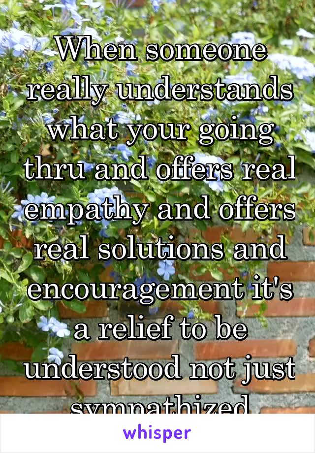 When someone really understands what your going thru and offers real empathy and offers real solutions and encouragement it's a relief to be understood not just sympathized