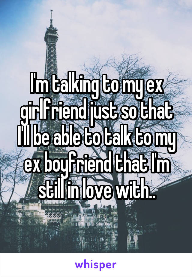 I'm talking to my ex girlfriend just so that I'll be able to talk to my ex boyfriend that I'm still in love with..