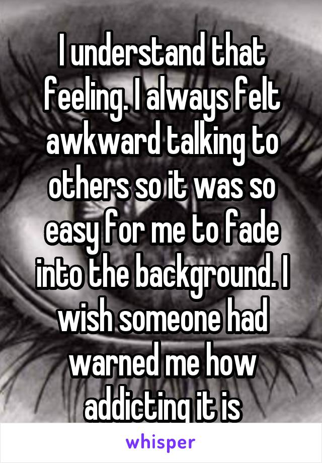 I understand that feeling. I always felt awkward talking to others so it was so easy for me to fade into the background. I wish someone had warned me how addicting it is