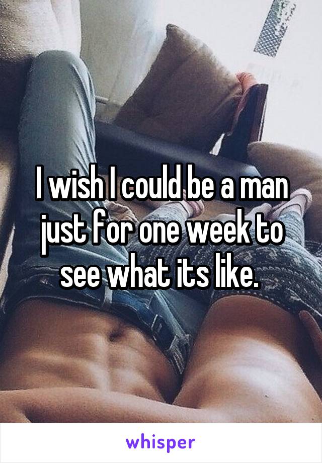 I wish I could be a man just for one week to see what its like. 