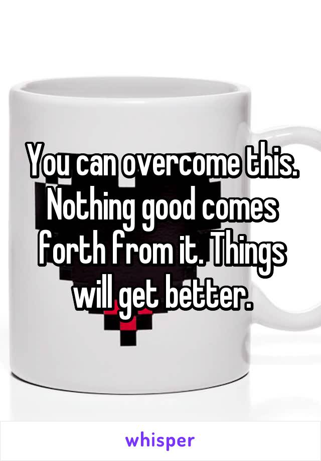 You can overcome this. Nothing good comes forth from it. Things will get better.