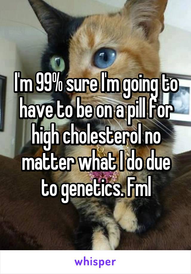 I'm 99% sure I'm going to have to be on a pill for high cholesterol no matter what I do due to genetics. Fml