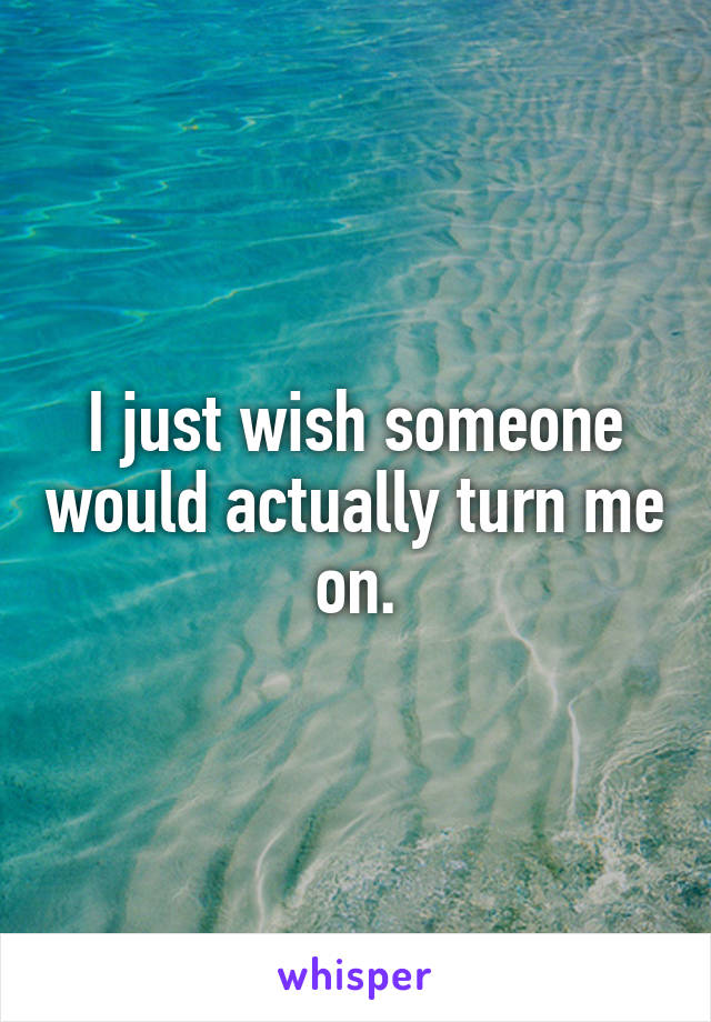 I just wish someone would actually turn me on.