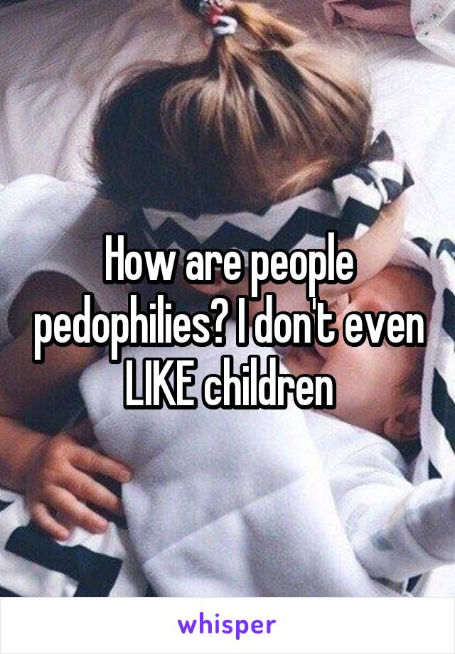 How are people pedophilies? I don't even LIKE children