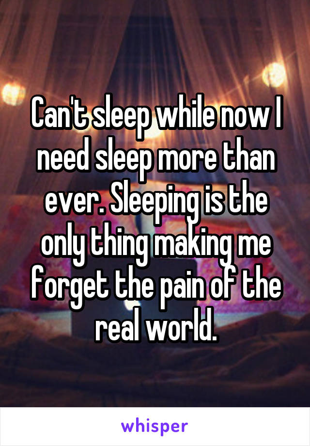 Can't sleep while now I need sleep more than ever. Sleeping is the only thing making me forget the pain of the real world.