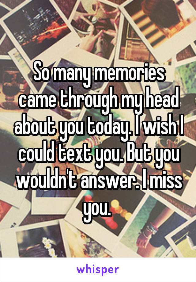 So many memories came through my head about you today. I wish I could text you. But you wouldn't answer. I miss you. 