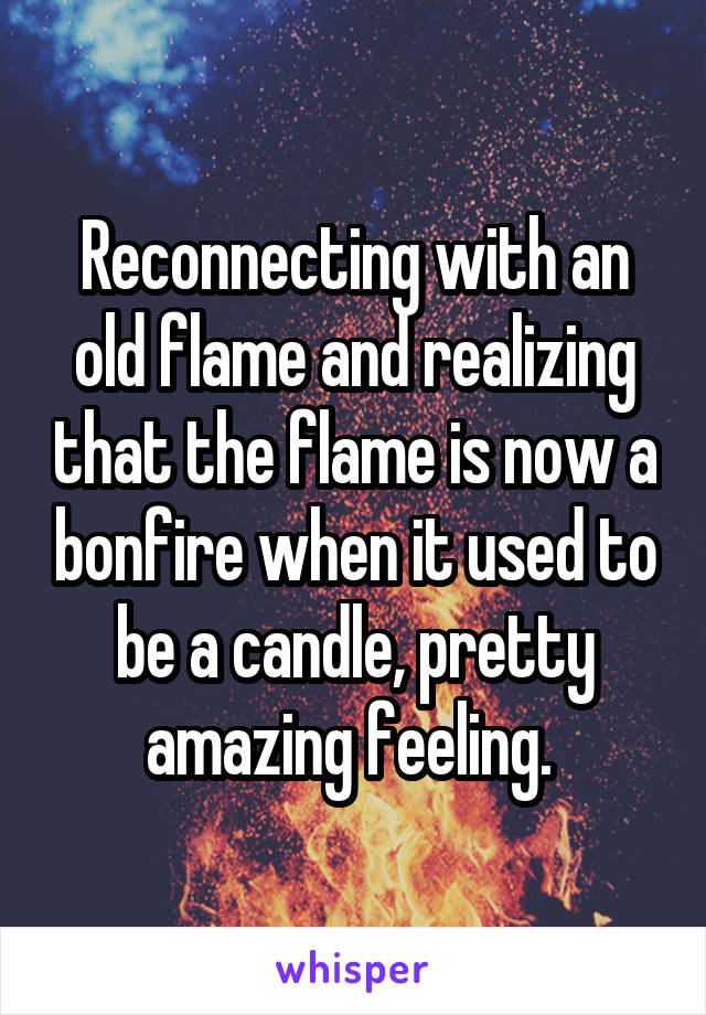 Reconnecting with an old flame and realizing that the flame is now a bonfire when it used to be a candle, pretty amazing feeling. 