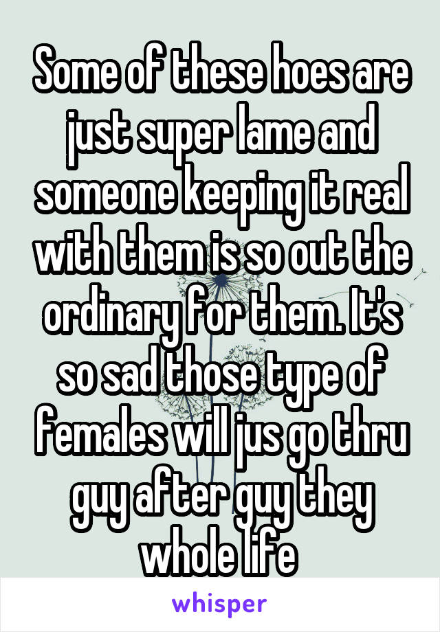 Some of these hoes are just super lame and someone keeping it real with them is so out the ordinary for them. It's so sad those type of females will jus go thru guy after guy they whole life 