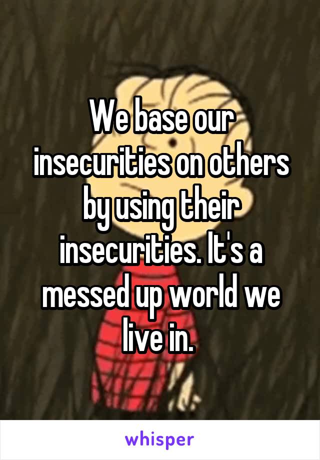 We base our insecurities on others by using their insecurities. It's a messed up world we live in. 