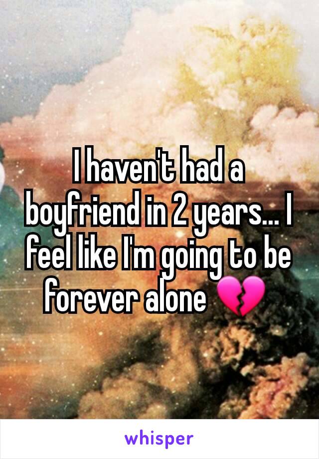 I haven't had a boyfriend in 2 years... I feel like I'm going to be forever alone 💔 