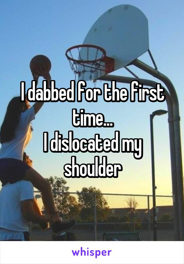 I dabbed for the first time...
I dislocated my shoulder