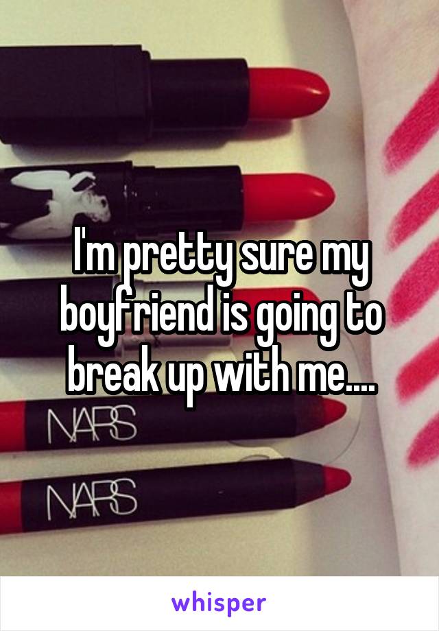 I'm pretty sure my boyfriend is going to break up with me....