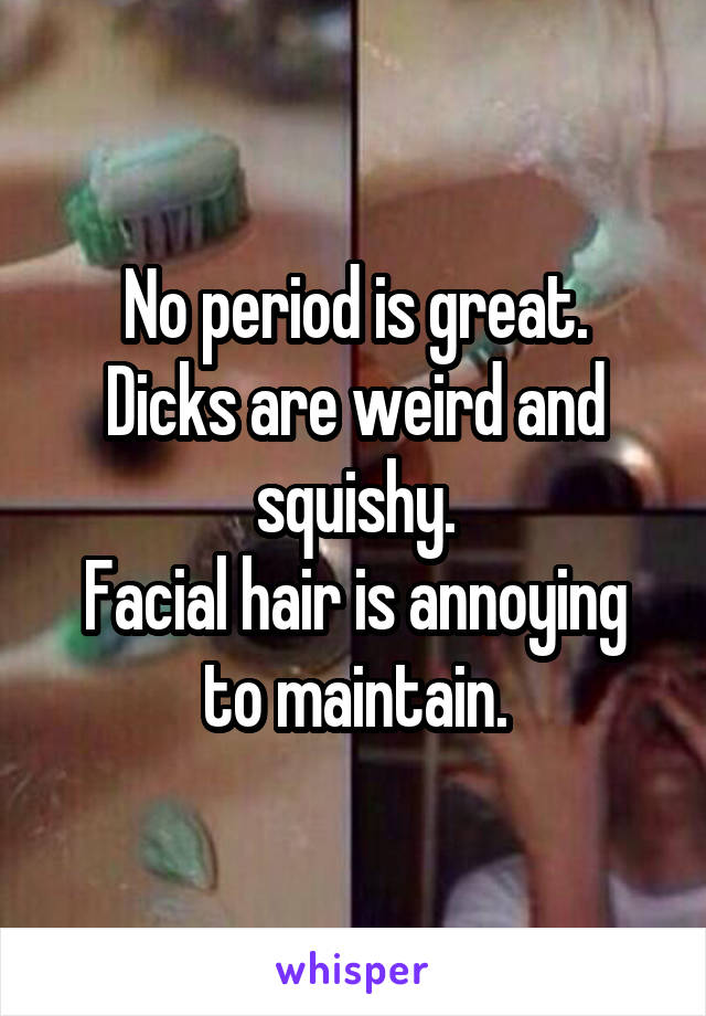 No period is great.
Dicks are weird and squishy.
Facial hair is annoying to maintain.