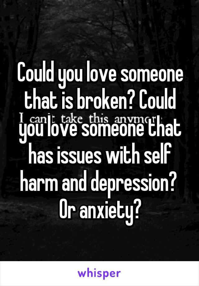 Could you love someone that is broken? Could you love someone that has issues with self harm and depression?  Or anxiety?