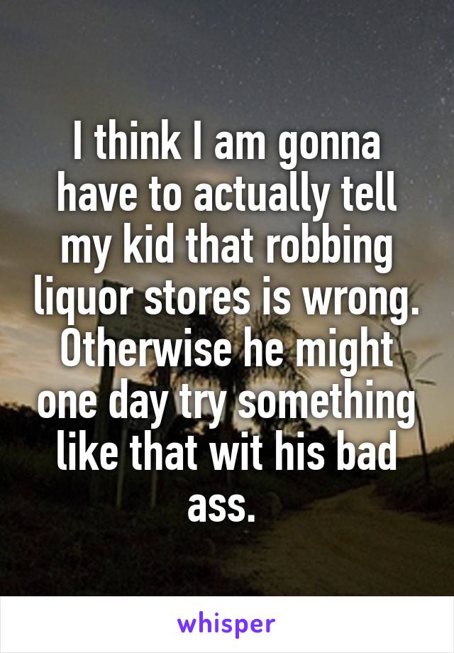 I think I am gonna have to actually tell my kid that robbing liquor stores is wrong. Otherwise he might one day try something like that wit his bad ass. 