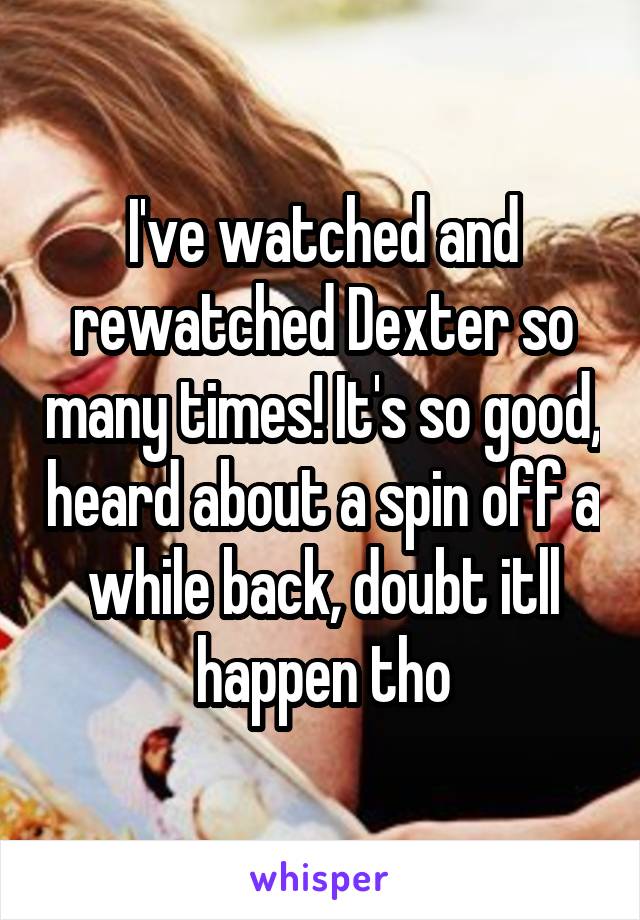 I've watched and rewatched Dexter so many times! It's so good, heard about a spin off a while back, doubt itll happen tho