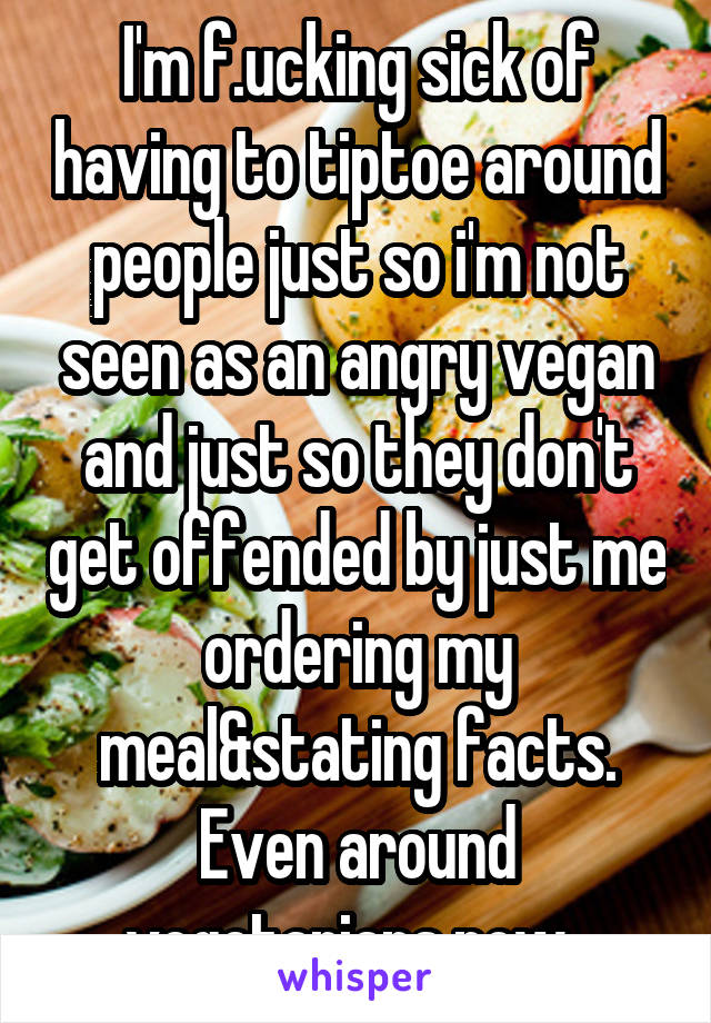 I'm f.ucking sick of having to tiptoe around people just so i'm not seen as an angry vegan and just so they don't get offended by just me ordering my meal&stating facts. Even around vegetarians now. 