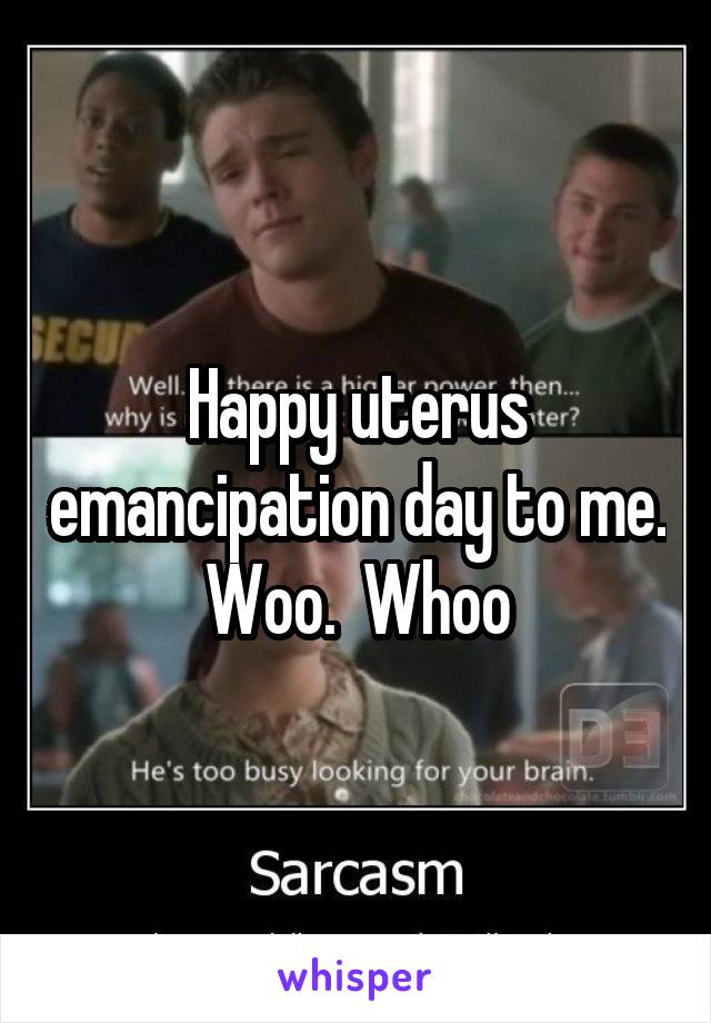 Happy uterus emancipation day to me. Woo.  Whoo