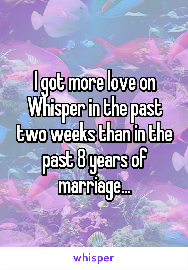 I got more love on Whisper in the past two weeks than in the past 8 years of marriage...