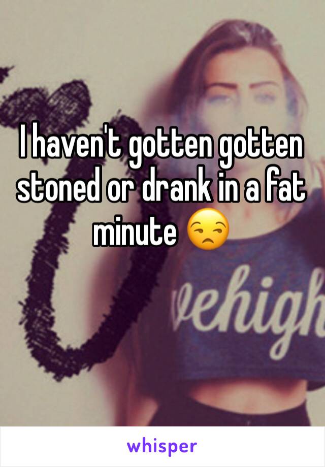 I haven't gotten gotten stoned or drank in a fat minute 😒