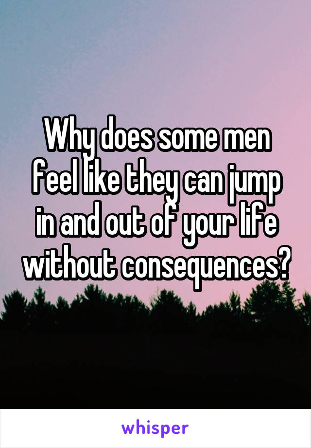 Why does some men feel like they can jump in and out of your life without consequences? 