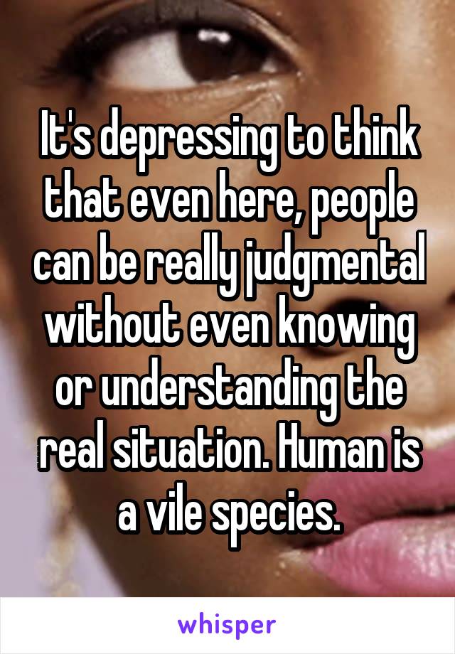 It's depressing to think that even here, people can be really judgmental without even knowing or understanding the real situation. Human is a vile species.