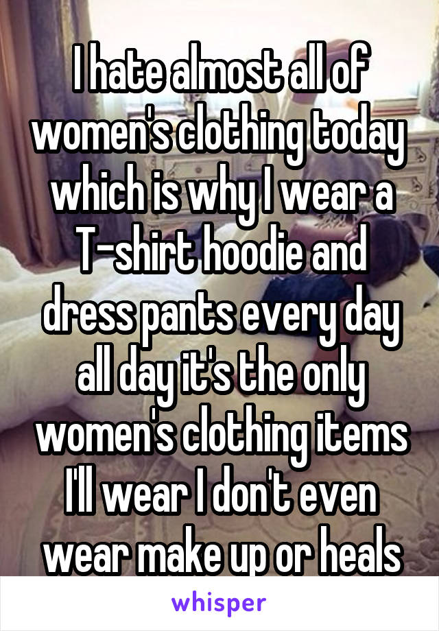 I hate almost all of women's clothing today  which is why I wear a T-shirt hoodie and dress pants every day all day it's the only women's clothing items I'll wear I don't even wear make up or heals