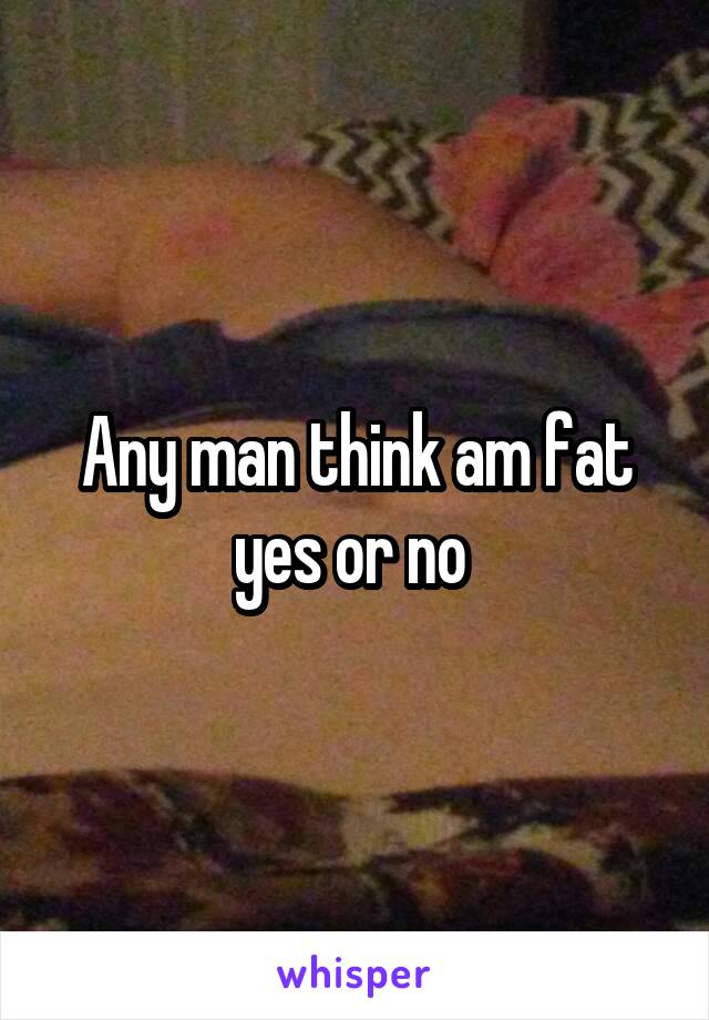 Any man think am fat yes or no 