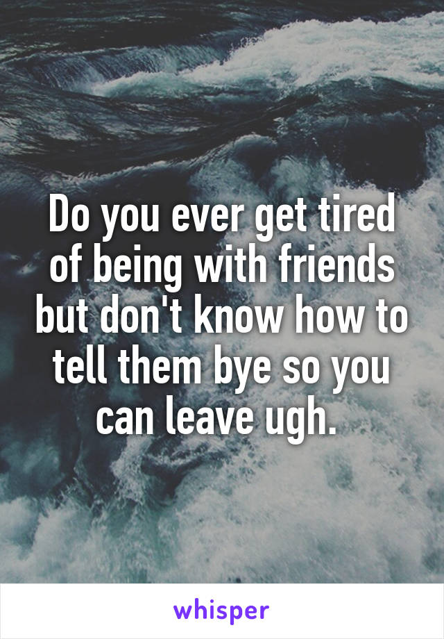 Do you ever get tired of being with friends but don't know how to tell them bye so you can leave ugh. 