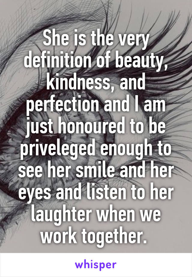 She is the very definition of beauty, kindness, and perfection and I am just honoured to be priveleged enough to see her smile and her eyes and listen to her laughter when we work together. 