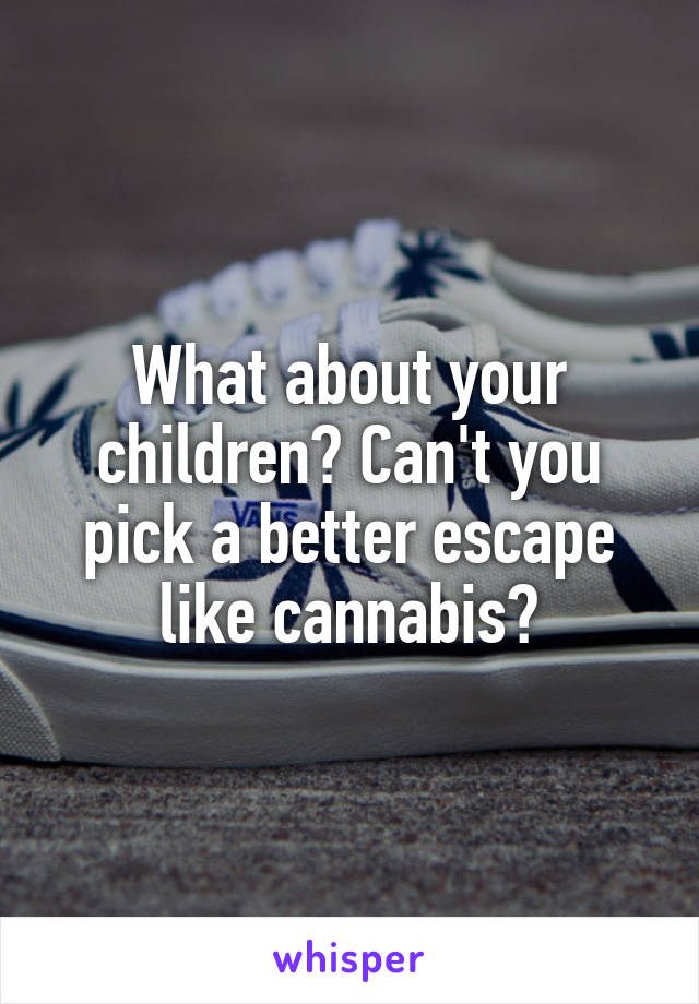 What about your children? Can't you pick a better escape like cannabis?