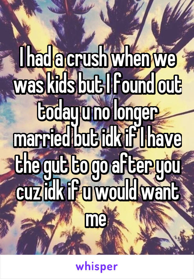 I had a crush when we was kids but I found out today u no longer married but idk if I have the gut to go after you cuz idk if u would want me 