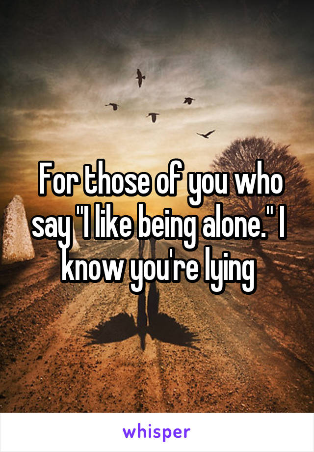  For those of you who say "I like being alone." I know you're lying