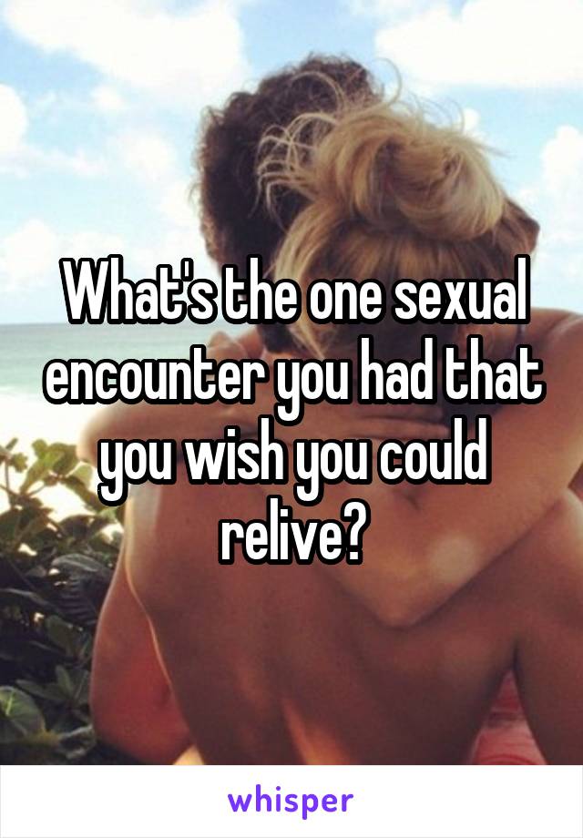 What's the one sexual encounter you had that you wish you could relive?