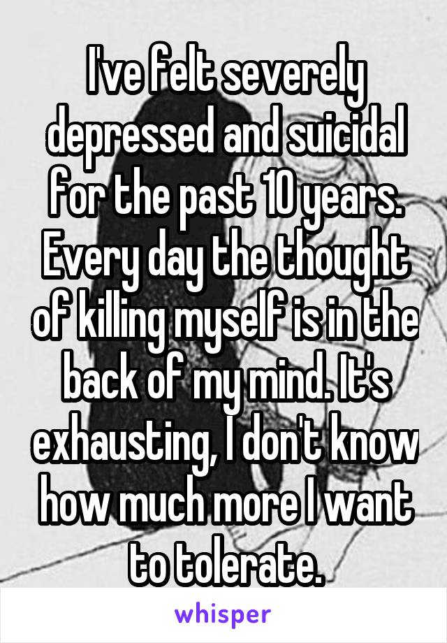 I've felt severely depressed and suicidal for the past 10 years. Every day the thought of killing myself is in the back of my mind. It's exhausting, I don't know how much more I want to tolerate.