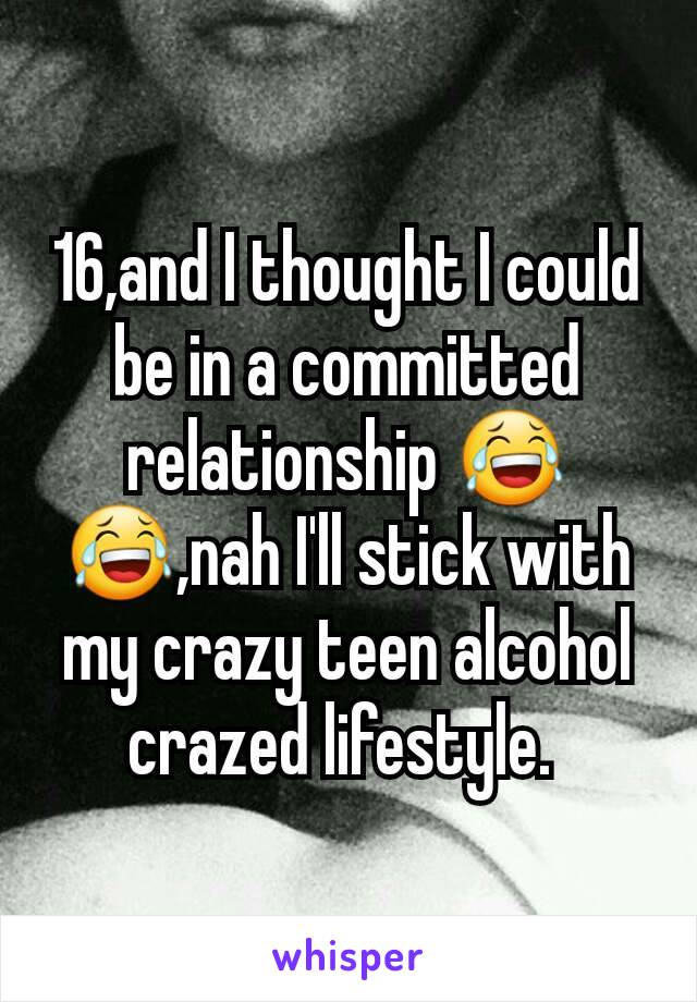 16,and I thought I could be in a committed relationship 😂😂,nah I'll stick with my crazy teen alcohol crazed lifestyle. 