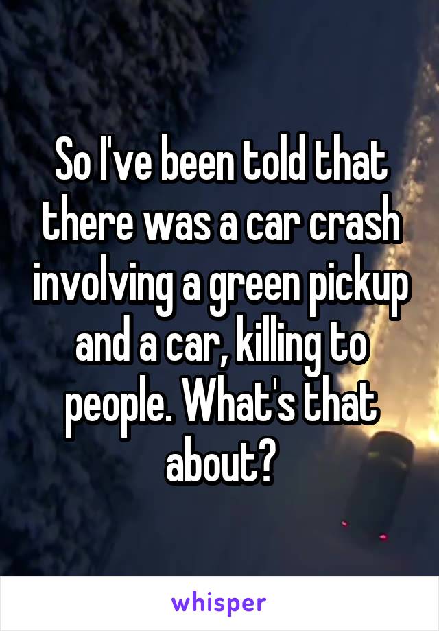 So I've been told that there was a car crash involving a green pickup and a car, killing to people. What's that about?